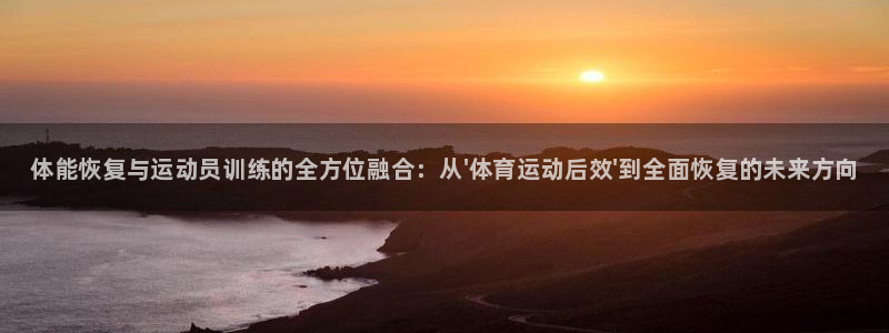 球王会体育：体能恢复与运动员训练的全方位融合：从\'体育运动后效\'到全面恢复的未来方向